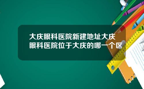 大庆眼科医院新建地址大庆眼科医院位于大庆的哪一个区