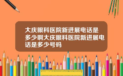 大庆眼科医院新进展电话是多少啊大庆眼科医院新进展电话是多少号码