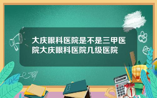 大庆眼科医院是不是三甲医院大庆眼科医院几级医院