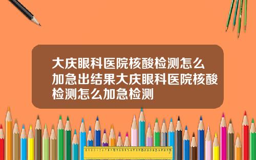 大庆眼科医院核酸检测怎么加急出结果大庆眼科医院核酸检测怎么加急检测