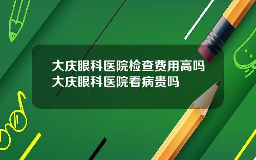 大庆眼科医院检查费用高吗大庆眼科医院看病贵吗