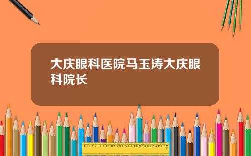 大庆眼科医院马玉涛大庆眼科院长