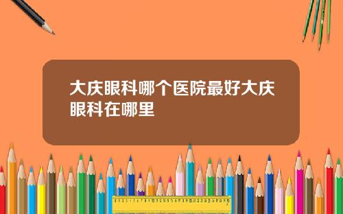 大庆眼科哪个医院最好大庆眼科在哪里