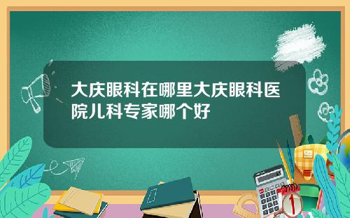 大庆眼科在哪里大庆眼科医院儿科专家哪个好
