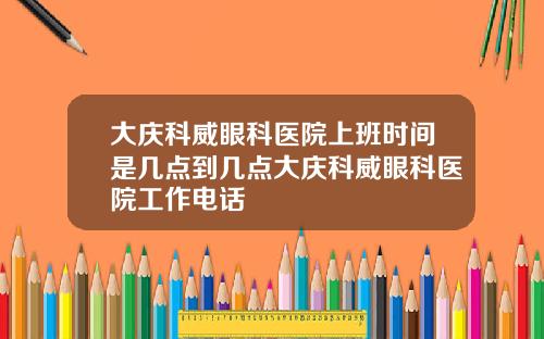 大庆科威眼科医院上班时间是几点到几点大庆科威眼科医院工作电话