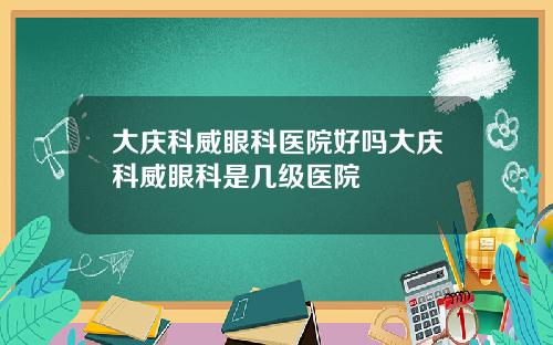 大庆科威眼科医院好吗大庆科威眼科是几级医院