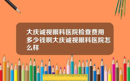 大庆诚视眼科医院检查费用多少钱啊大庆诚视眼科医院怎么样