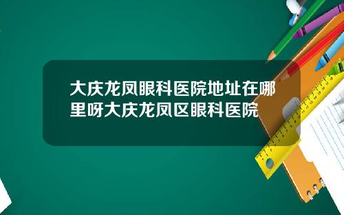 大庆龙凤眼科医院地址在哪里呀大庆龙凤区眼科医院