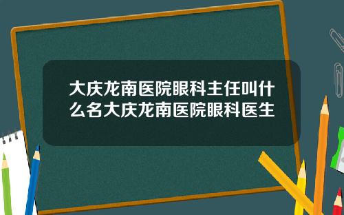 大庆龙南医院眼科主任叫什么名大庆龙南医院眼科医生