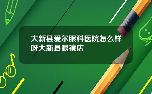 大新县爱尔眼科医院怎么样呀大新县眼镜店