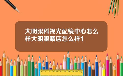 大明眼科视光配镜中心怎么样大明眼睛店怎么样1