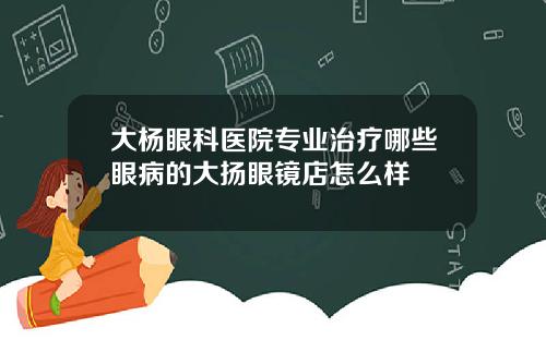 大杨眼科医院专业治疗哪些眼病的大扬眼镜店怎么样