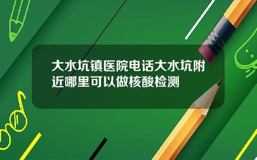 大水坑镇医院电话大水坑附近哪里可以做核酸检测