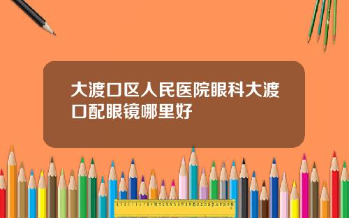 大渡口区人民医院眼科大渡口配眼镜哪里好