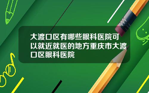 大渡口区有哪些眼科医院可以就近就医的地方重庆市大渡口区眼科医院