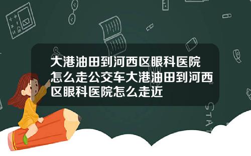 大港油田到河西区眼科医院怎么走公交车大港油田到河西区眼科医院怎么走近