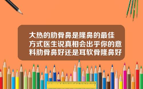 大热的肋骨鼻是隆鼻的最佳方式医生说真相会出乎你的意料肋骨鼻好还是耳软骨隆鼻好