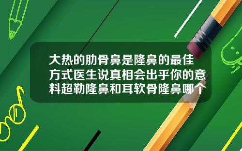 大热的肋骨鼻是隆鼻的最佳方式医生说真相会出乎你的意料超勒隆鼻和耳软骨隆鼻哪个好