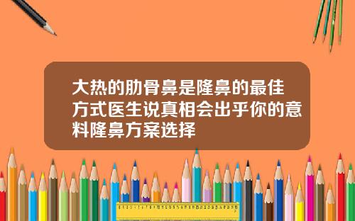 大热的肋骨鼻是隆鼻的最佳方式医生说真相会出乎你的意料隆鼻方案选择
