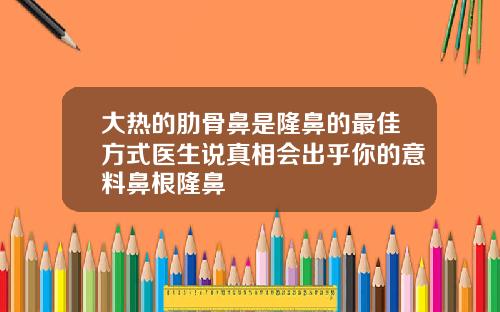 大热的肋骨鼻是隆鼻的最佳方式医生说真相会出乎你的意料鼻根隆鼻