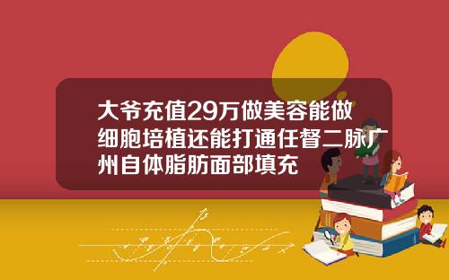 大爷充值29万做美容能做细胞培植还能打通任督二脉广州自体脂肪面部填充