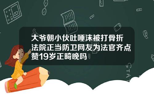 大爷朝小伙吐唾沫被打骨折法院正当防卫网友为法官齐点赞19岁正畸晚吗