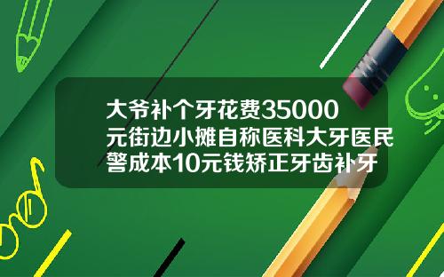 大爷补个牙花费35000元街边小摊自称医科大牙医民警成本10元钱矫正牙齿补牙另收费吗