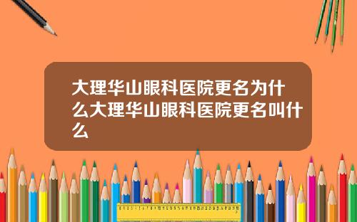 大理华山眼科医院更名为什么大理华山眼科医院更名叫什么