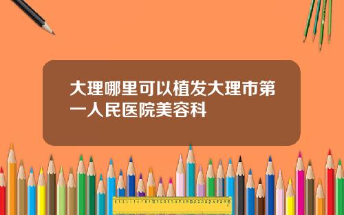 大理哪里可以植发大理市第一人民医院美容科