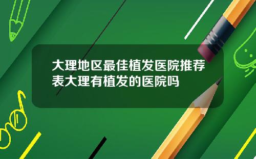 大理地区最佳植发医院推荐表大理有植发的医院吗