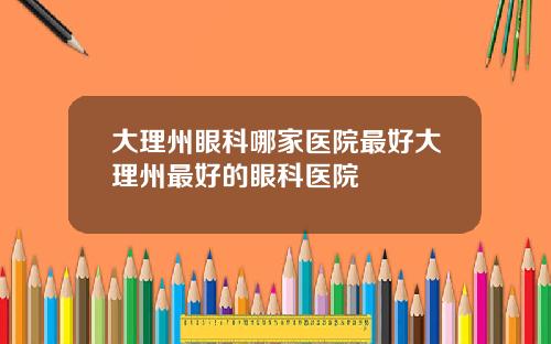 大理州眼科哪家医院最好大理州最好的眼科医院