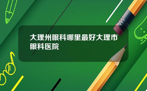 大理州眼科哪里最好大理市眼科医院