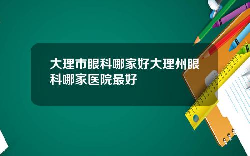 大理市眼科哪家好大理州眼科哪家医院最好