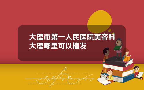 大理市第一人民医院美容科大理哪里可以植发