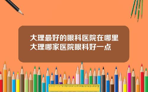 大理最好的眼科医院在哪里大理哪家医院眼科好一点