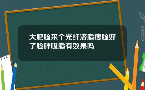 大肥脸来个光纤溶脂瘦脸好了脸胖吸脂有效果吗