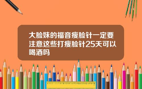 大脸妹的福音瘦脸针一定要注意这些打瘦脸针25天可以喝酒吗