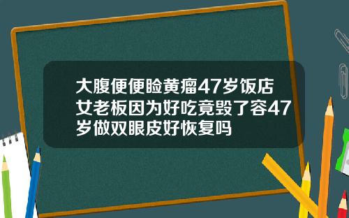 大腹便便睑黄瘤47岁饭店女老板因为好吃竟毁了容47岁做双眼皮好恢复吗