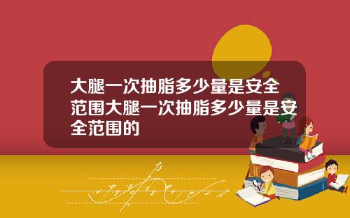 大腿一次抽脂多少量是安全范围大腿一次抽脂多少量是安全范围的