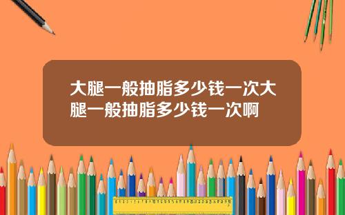 大腿一般抽脂多少钱一次大腿一般抽脂多少钱一次啊