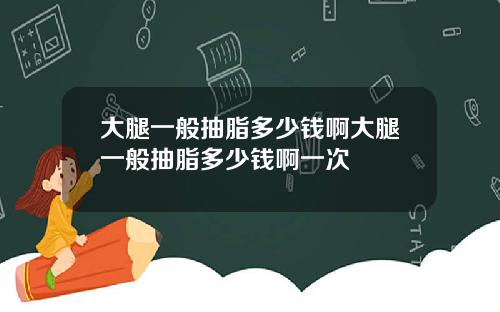 大腿一般抽脂多少钱啊大腿一般抽脂多少钱啊一次