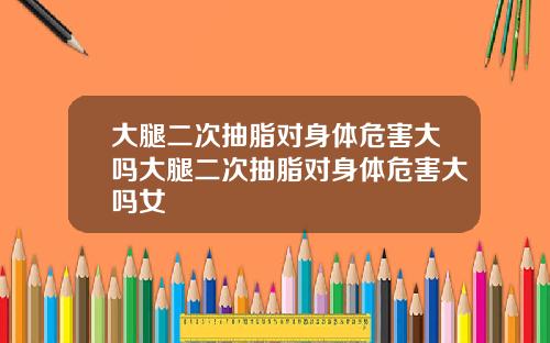 大腿二次抽脂对身体危害大吗大腿二次抽脂对身体危害大吗女