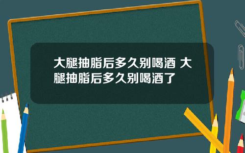 大腿抽脂后多久别喝酒 大腿抽脂后多久别喝酒了