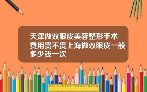 天津做双眼皮美容整形手术费用贵不贵上海做双眼皮一般多少钱一次