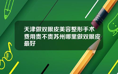 天津做双眼皮美容整形手术费用贵不贵苏州哪里做双眼皮最好