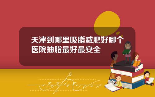 天津到哪里吸脂减肥好哪个医院抽脂最好最安全