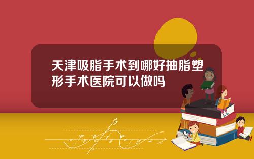 天津吸脂手术到哪好抽脂塑形手术医院可以做吗