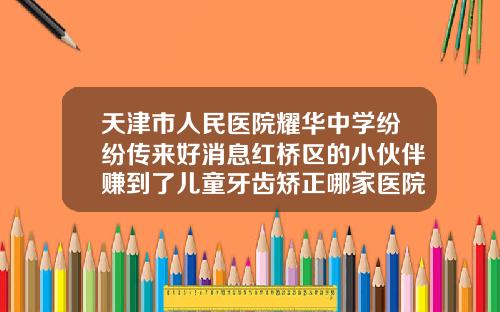 天津市人民医院耀华中学纷纷传来好消息红桥区的小伙伴赚到了儿童牙齿矫正哪家医院好天津