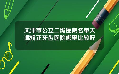 天津市公立二级医院名单天津矫正牙齿医院哪里比较好