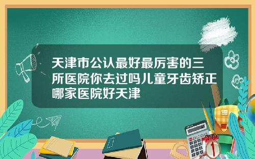 天津市公认最好最厉害的三所医院你去过吗儿童牙齿矫正哪家医院好天津
